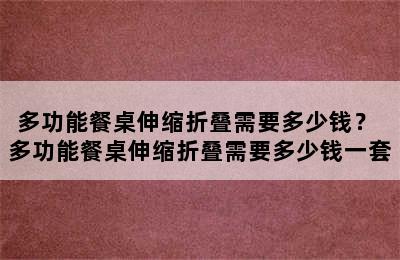 多功能餐桌伸缩折叠需要多少钱？ 多功能餐桌伸缩折叠需要多少钱一套